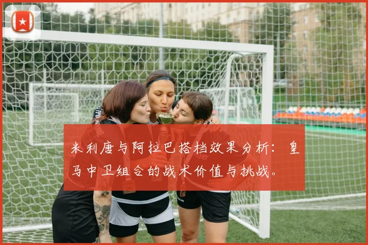 米利唐与阿拉巴搭档效果分析：皇马中卫组合的战术价值与挑战。