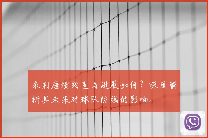 米利唐续约皇马进展如何？深度解析其未来对球队防线的影响。