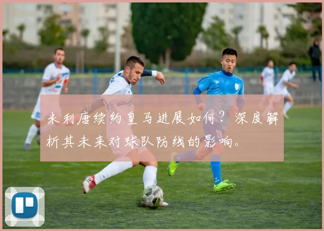 米利唐续约皇马进展如何？深度解析其未来对球队防线的影响。